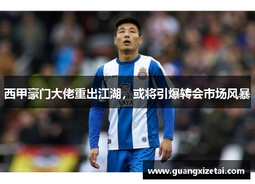西甲豪门大佬重出江湖，或将引爆转会市场风暴